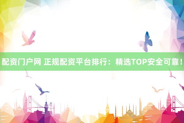 配资门户网 正规配资平台排行：精选TOP安全可靠！