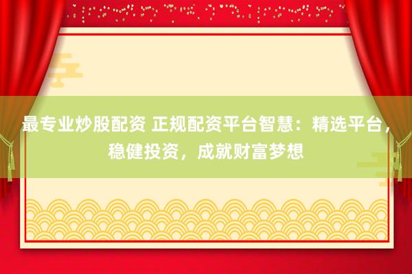 最专业炒股配资 正规配资平台智慧：精选平台，稳健投资，成就财富梦想