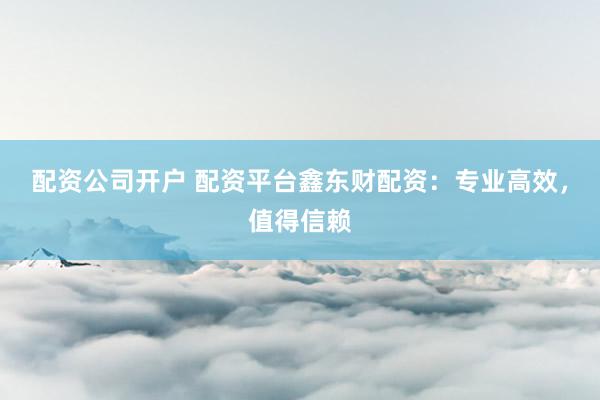 配资公司开户 配资平台鑫东财配资：专业高效，值得信赖