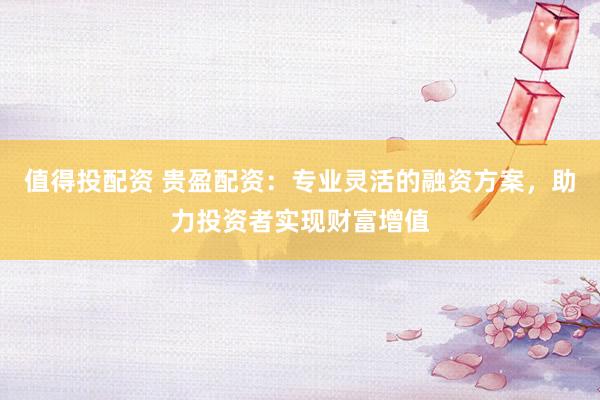 值得投配资 贵盈配资：专业灵活的融资方案，助力投资者实现财富增值