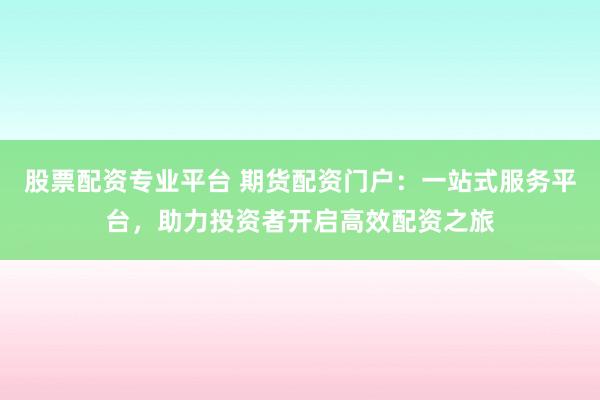 股票配资专业平台 期货配资门户：一站式服务平台，助力投资者开启高效配资之旅