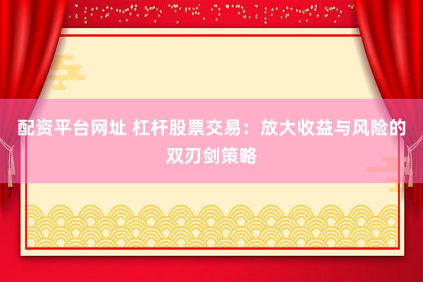配资平台网址 杠杆股票交易：放大收益与风险的双刃剑策略
