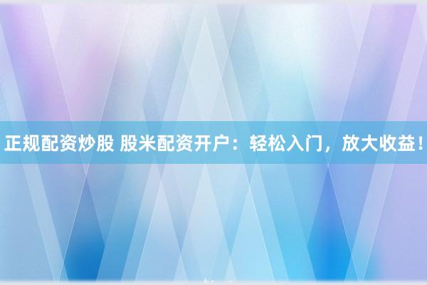 正规配资炒股 股米配资开户：轻松入门，放大收益！