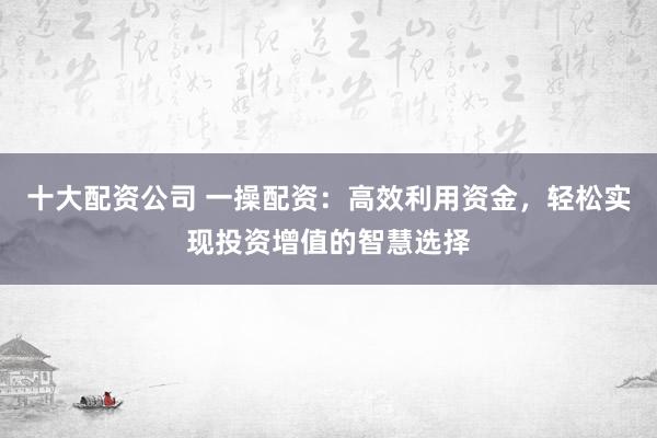十大配资公司 一操配资：高效利用资金，轻松实现投资增值的智慧选择