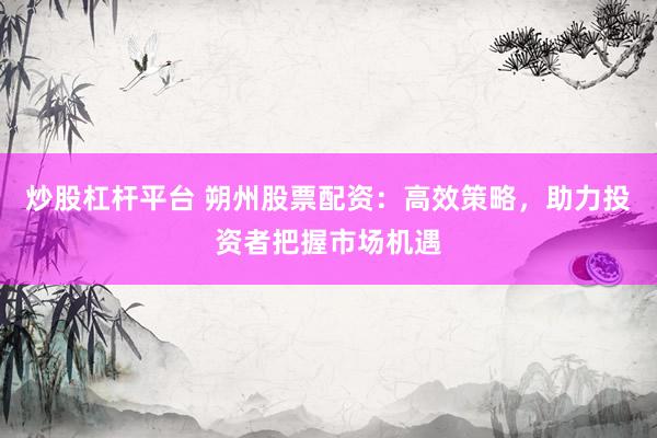 炒股杠杆平台 朔州股票配资：高效策略，助力投资者把握市场机遇