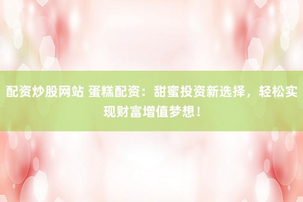 配资炒股网站 蛋糕配资：甜蜜投资新选择，轻松实现财富增值梦想！