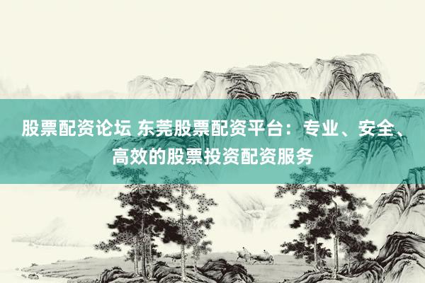 股票配资论坛 东莞股票配资平台：专业、安全、高效的股票投资配资服务