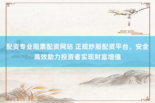 配资专业股票配资网站 正规炒股配资平台，安全高效助力投资者实现财富增值