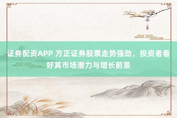 证券配资APP 方正证券股票走势强劲，投资者看好其市场潜力与增长前景