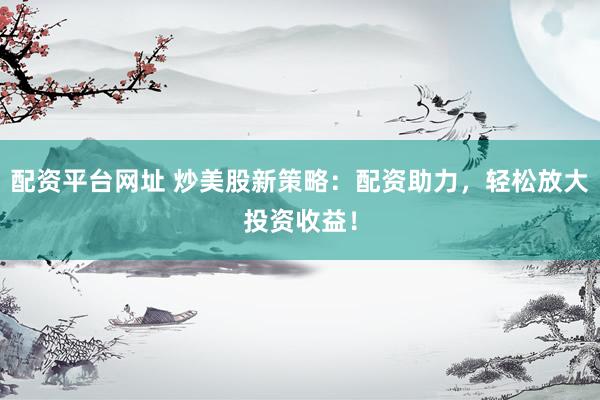 配资平台网址 炒美股新策略：配资助力，轻松放大投资收益！