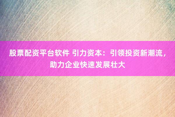 股票配资平台软件 引力资本：引领投资新潮流，助力企业快速发展壮大