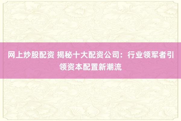 网上炒股配资 揭秘十大配资公司：行业领军者引领资本配置新潮流