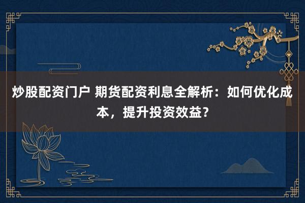 炒股配资门户 期货配资利息全解析：如何优化成本，提升投资效益？
