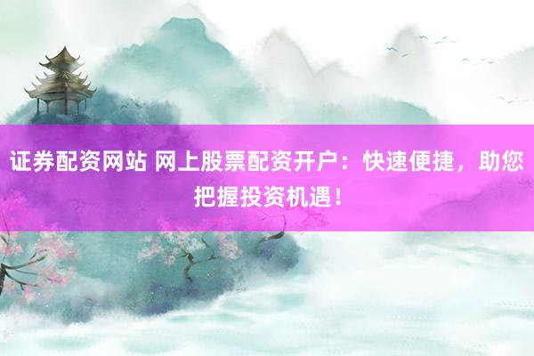 证券配资网站 网上股票配资开户：快速便捷，助您把握投资机遇！