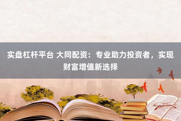 实盘杠杆平台 大同配资：专业助力投资者，实现财富增值新选择
