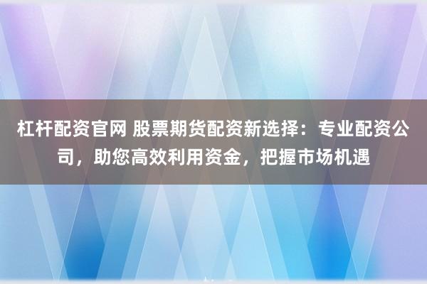 杠杆配资官网 股票期货配资新选择：专业配资公司，助您高效利用资金，把握市场机遇