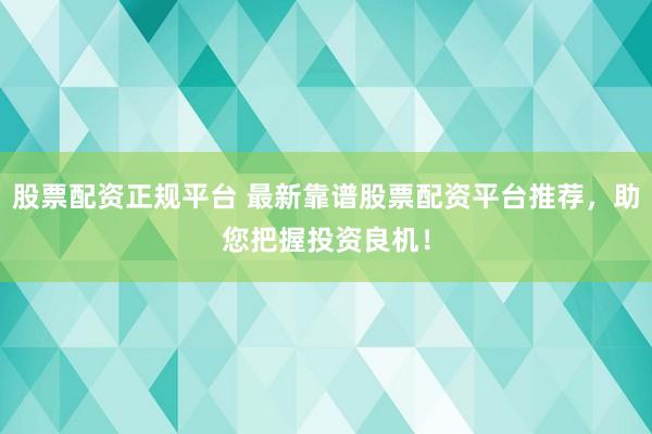 股票配资正规平台 最新靠谱股票配资平台推荐，助您把握投资良机！