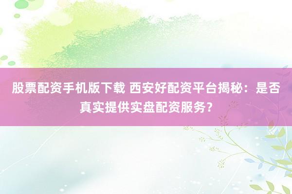 股票配资手机版下载 西安好配资平台揭秘：是否真实提供实盘配资服务？