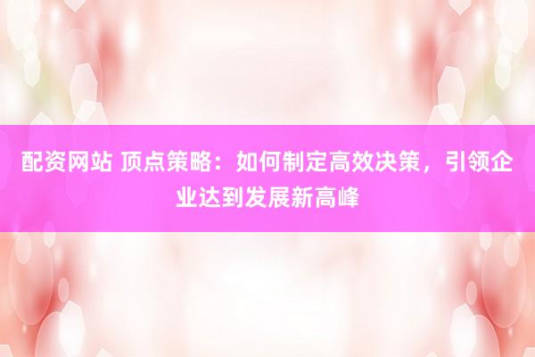 配资网站 顶点策略：如何制定高效决策，引领企业达到发展新高峰