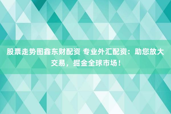 股票走势图鑫东财配资 专业外汇配资：助您放大交易，掘金全球市场！