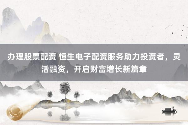 办理股票配资 恒生电子配资服务助力投资者，灵活融资，开启财富增长新篇章