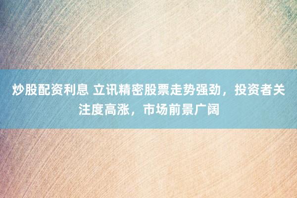 炒股配资利息 立讯精密股票走势强劲，投资者关注度高涨，市场前景广阔