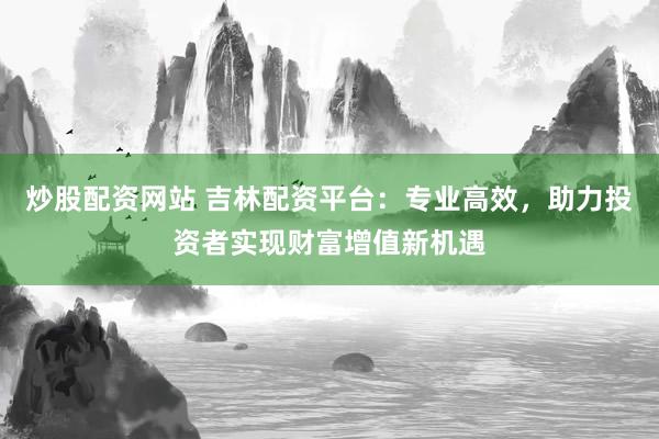 炒股配资网站 吉林配资平台：专业高效，助力投资者实现财富增值新机遇