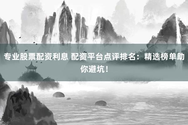 专业股票配资利息 配资平台点评排名：精选榜单助你避坑！
