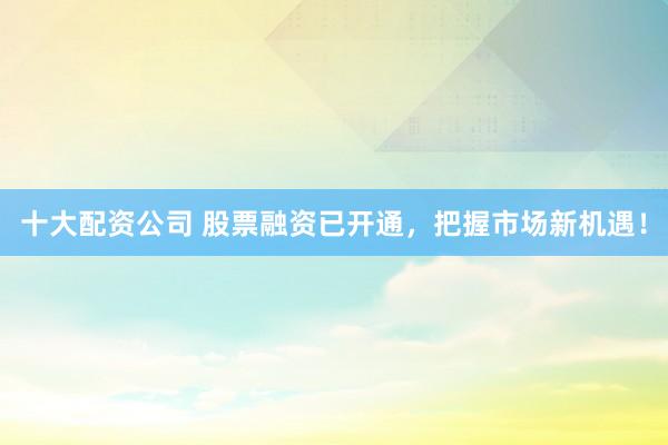 十大配资公司 股票融资已开通，把握市场新机遇！