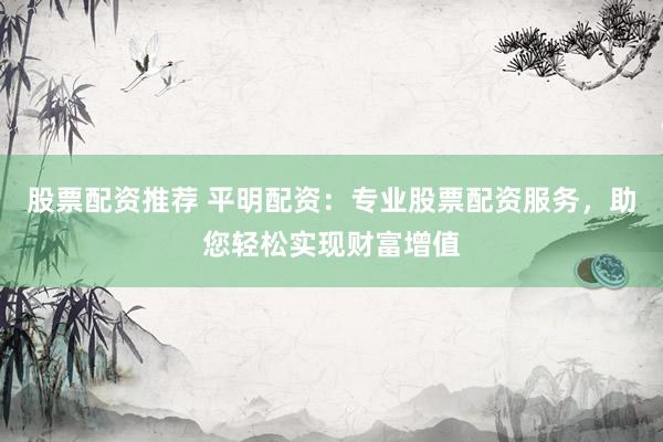股票配资推荐 平明配资：专业股票配资服务，助您轻松实现财富增值