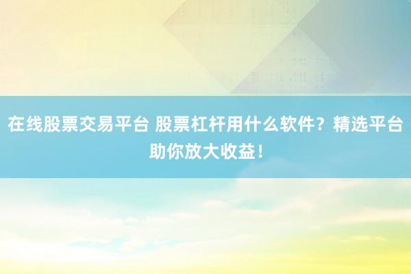在线股票交易平台 股票杠杆用什么软件？精选平台助你放大收益！