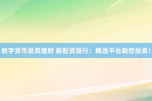 数字货币投资理财 新配资排行：精选平台助您投资！