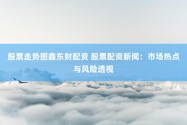 股票走势图鑫东财配资 股票配资新闻：市场热点与风险透视