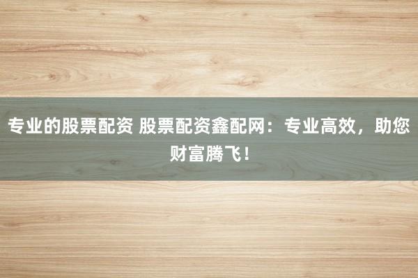 专业的股票配资 股票配资鑫配网：专业高效，助您财富腾飞！