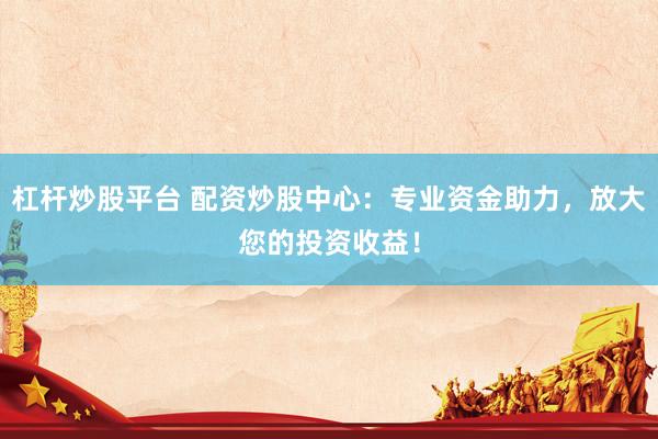 杠杆炒股平台 配资炒股中心：专业资金助力，放大您的投资收益！