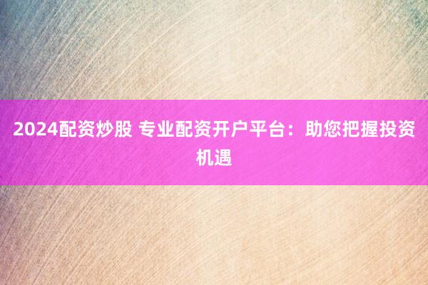 2024配资炒股 专业配资开户平台：助您把握投资机遇