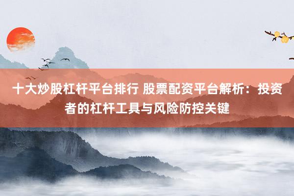 十大炒股杠杆平台排行 股票配资平台解析：投资者的杠杆工具与风险防控关键
